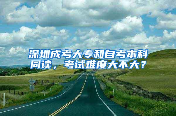 深圳成考大专和自考本科同读，考试难度大不大？