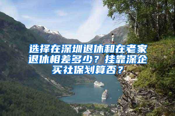 选择在深圳退休和在老家退休相差多少？挂靠深企买社保划算否？