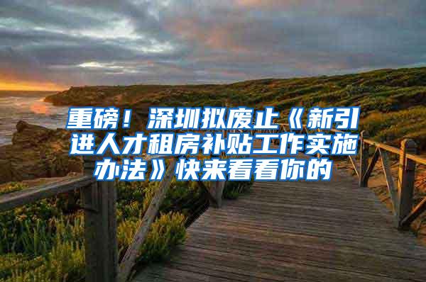 重磅！深圳拟废止《新引进人才租房补贴工作实施办法》快来看看你的