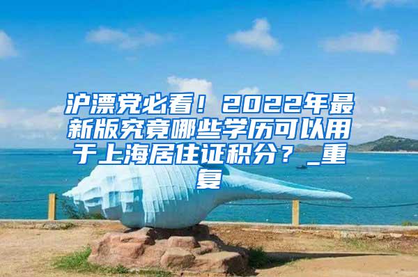 沪漂党必看！2022年最新版究竟哪些学历可以用于上海居住证积分？_重复