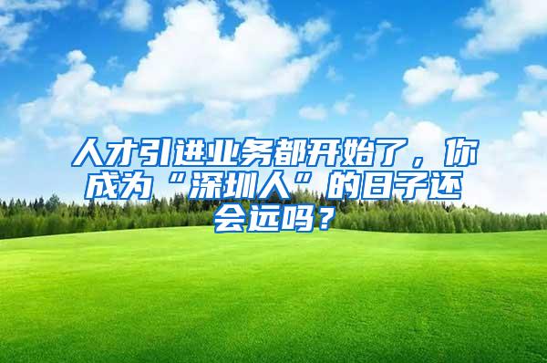 人才引进业务都开始了，你成为“深圳人”的日子还会远吗？