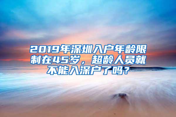 2019年深圳入户年龄限制在45岁，超龄人员就不能入深户了吗？