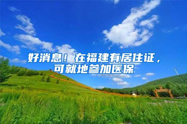 好消息！在福建有居住证，可就地参加医保