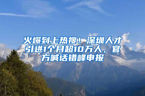 火爆到上热搜！深圳人才引进1个月超10万人，官方喊话错峰申报