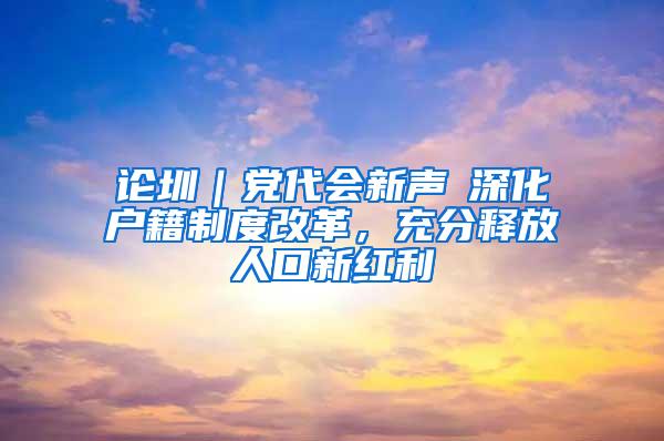 论圳｜党代会新声⑥深化户籍制度改革，充分释放人口新红利