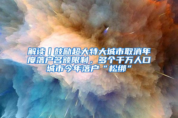 解读丨鼓励超大特大城市取消年度落户名额限制，多个千万人口城市今年落户“松绑”