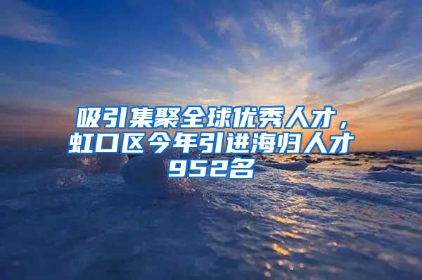 吸引集聚全球优秀人才，虹口区今年引进海归人才952名