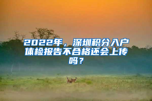 2022年，深圳积分入户体检报告不合格还会上传吗？