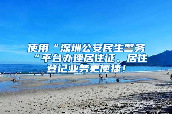 使用“深圳公安民生警务“平台办理居住证、居住登记业务更便捷！