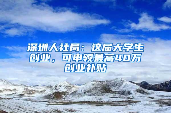 深圳人社局：这届大学生创业，可申领最高40万创业补贴