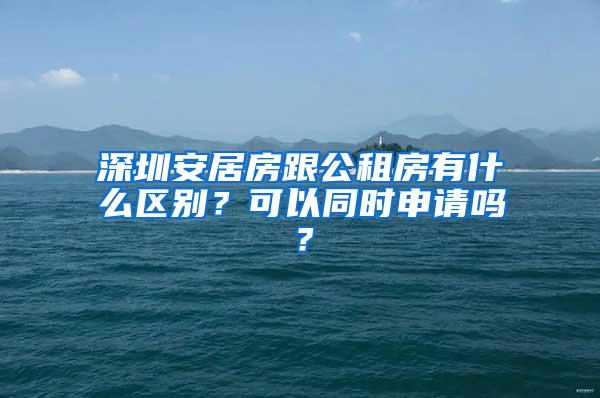 深圳安居房跟公租房有什么区别？可以同时申请吗？