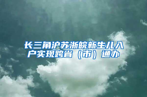 长三角沪苏浙皖新生儿入户实现跨省（市）通办