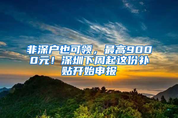 非深户也可领，最高9000元！深圳下周起这份补贴开始申报