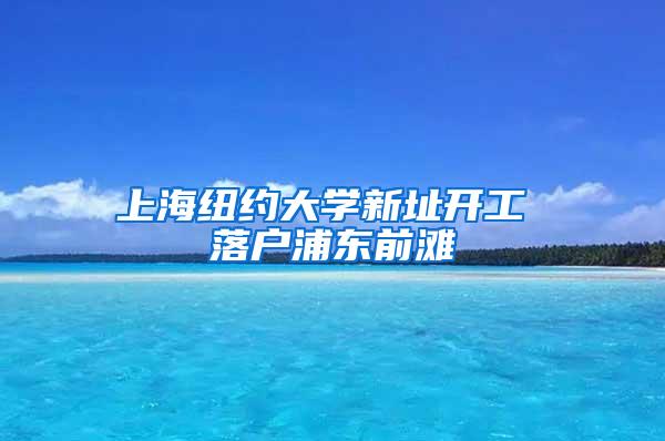 上海纽约大学新址开工 落户浦东前滩