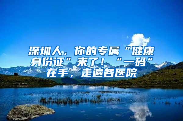 深圳人，你的专属“健康身份证”来了！“一码”在手，走遍各医院