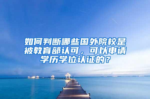 如何判断哪些国外院校是被教育部认可，可以申请学历学位认证的？