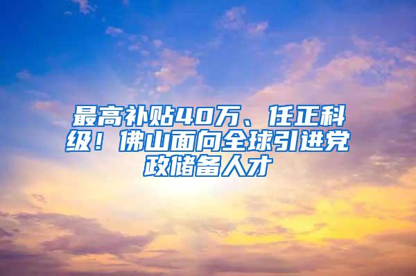 最高补贴40万、任正科级！佛山面向全球引进党政储备人才