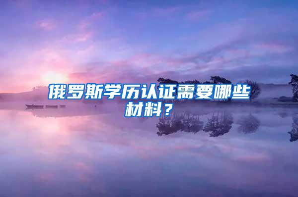 俄罗斯学历认证需要哪些材料？