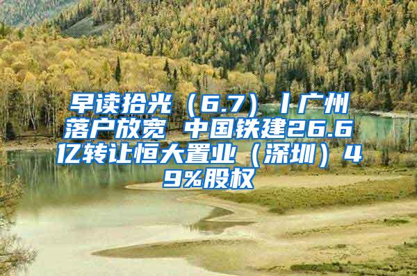 早读拾光（6.7）丨广州落户放宽 中国铁建26.6亿转让恒大置业（深圳）49%股权