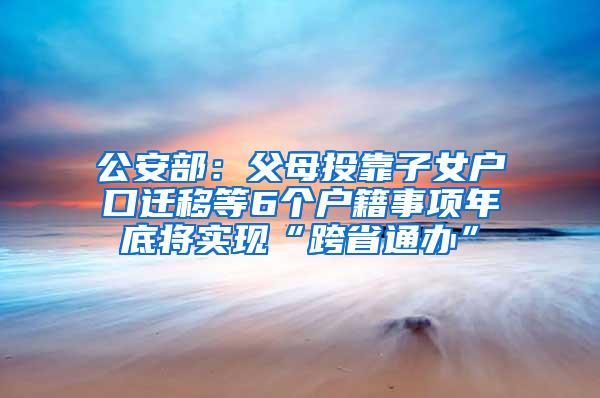 公安部：父母投靠子女户口迁移等6个户籍事项年底将实现“跨省通办”