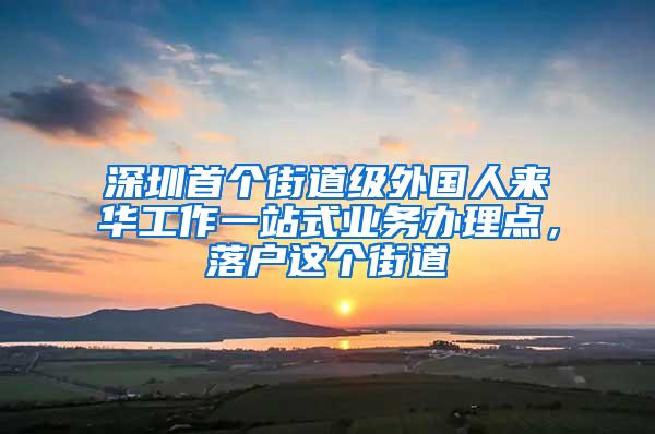 深圳首个街道级外国人来华工作一站式业务办理点，落户这个街道