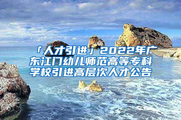 「人才引进」2022年广东江门幼儿师范高等专科学校引进高层次人才公告