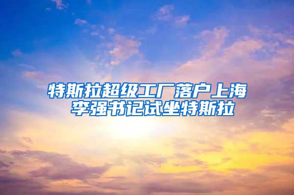 特斯拉超级工厂落户上海 李强书记试坐特斯拉