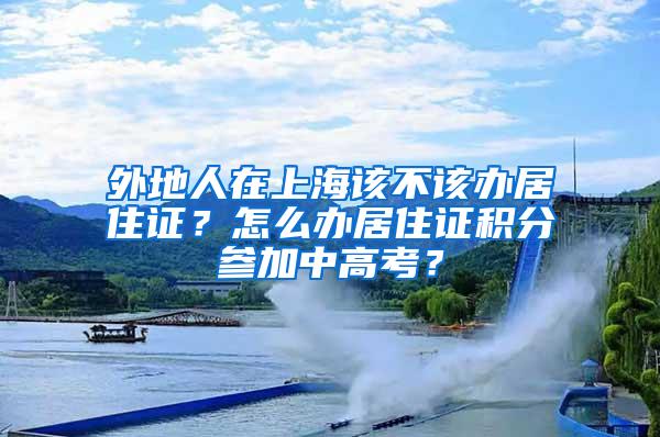 外地人在上海该不该办居住证？怎么办居住证积分参加中高考？