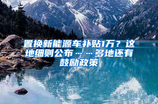 置换新能源车补贴1万？这地细则公布……多地还有鼓励政策