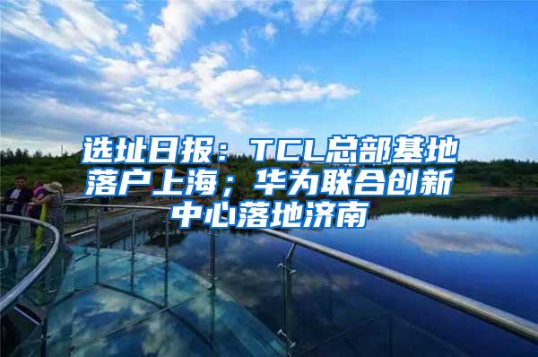 选址日报：TCL总部基地落户上海；华为联合创新中心落地济南