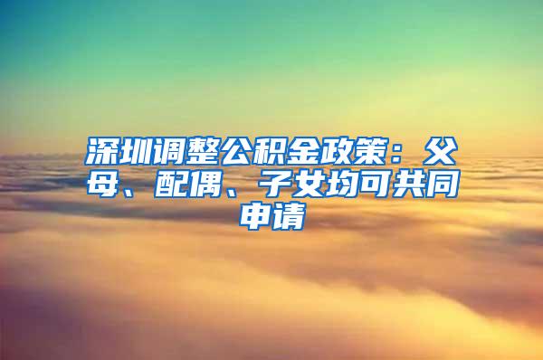 深圳调整公积金政策：父母、配偶、子女均可共同申请