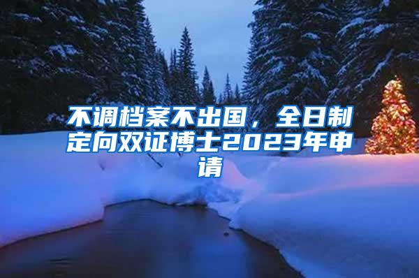 不调档案不出国，全日制定向双证博士2023年申请