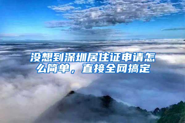 没想到深圳居住证申请怎么简单，直接全网搞定