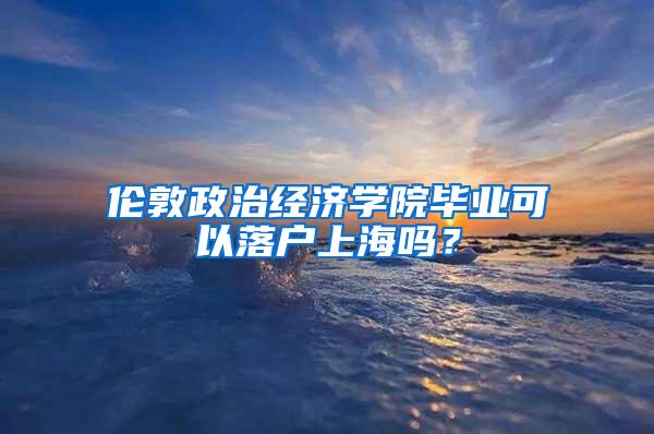 伦敦政治经济学院毕业可以落户上海吗？