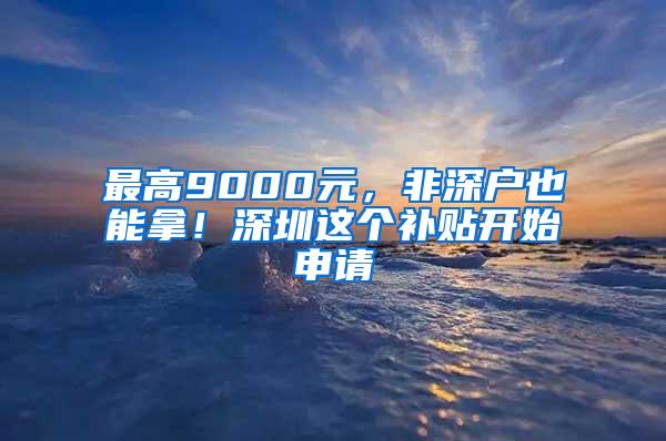 最高9000元，非深户也能拿！深圳这个补贴开始申请