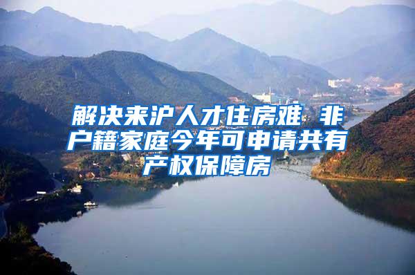 解决来沪人才住房难 非户籍家庭今年可申请共有产权保障房