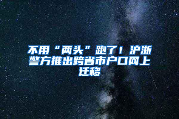 不用“两头”跑了！沪浙警方推出跨省市户口网上迁移