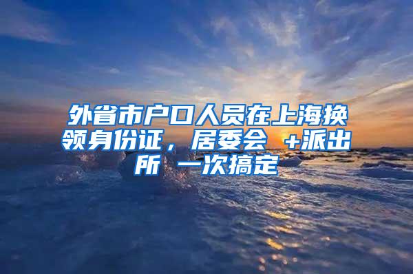 外省市户口人员在上海换领身份证，居委会 +派出所 一次搞定