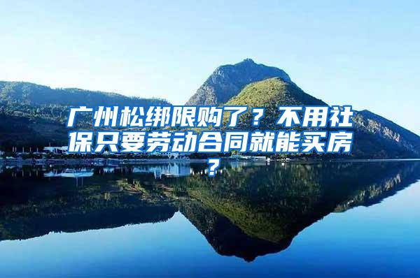 广州松绑限购了？不用社保只要劳动合同就能买房？