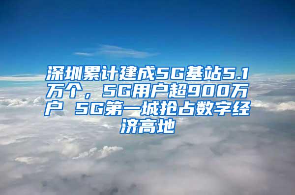 深圳累计建成5G基站5.1万个，5G用户超900万户 5G第一城抢占数字经济高地