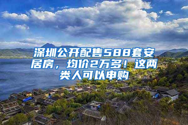 深圳公开配售588套安居房，均价2万多！这两类人可以申购