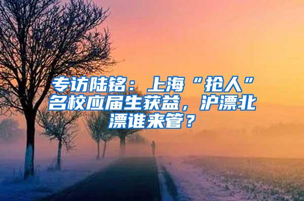 专访陆铭：上海“抢人”名校应届生获益，沪漂北漂谁来管？