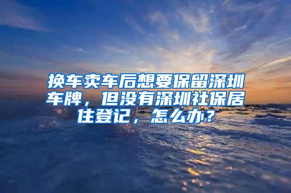 换车卖车后想要保留深圳车牌，但没有深圳社保居住登记，怎么办？