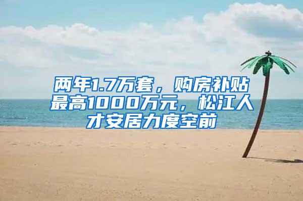 两年1.7万套，购房补贴最高1000万元，松江人才安居力度空前