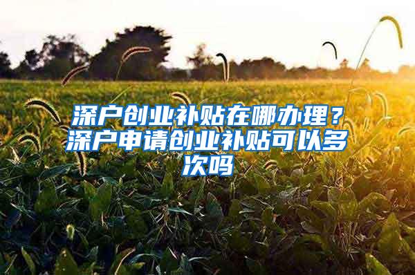 深户创业补贴在哪办理？深户申请创业补贴可以多次吗