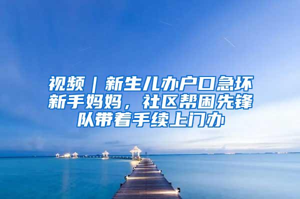 视频｜新生儿办户口急坏新手妈妈，社区帮困先锋队带着手续上门办