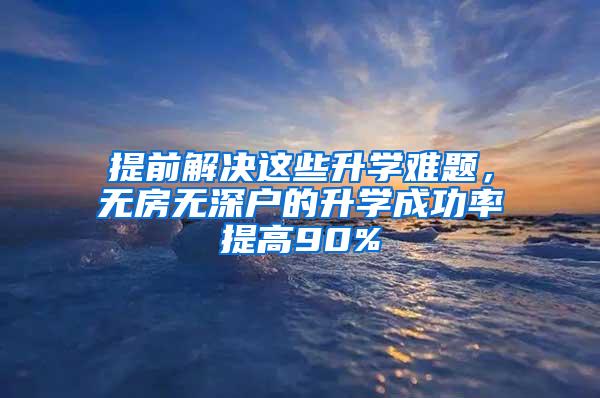 提前解决这些升学难题，无房无深户的升学成功率提高90%