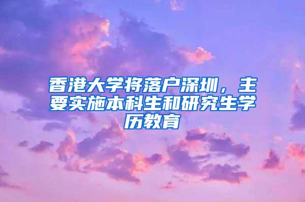 香港大学将落户深圳，主要实施本科生和研究生学历教育