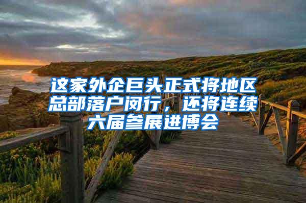 这家外企巨头正式将地区总部落户闵行，还将连续六届参展进博会