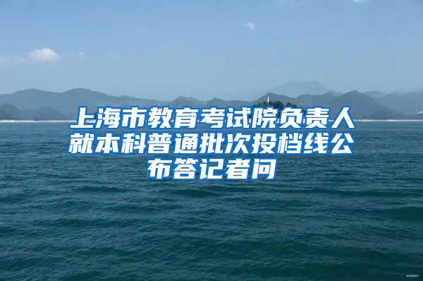 上海市教育考试院负责人就本科普通批次投档线公布答记者问